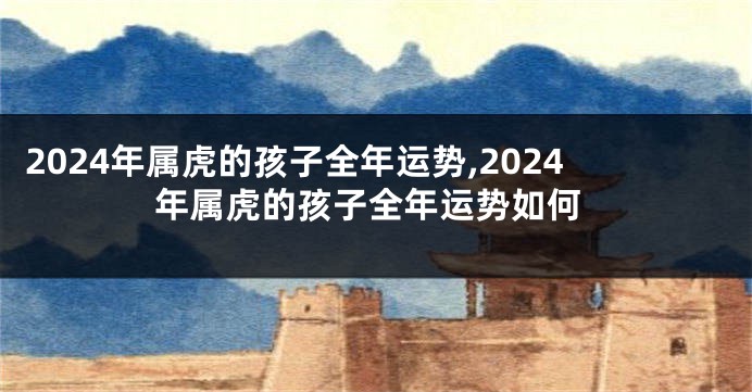 2024年属虎的孩子全年运势,2024年属虎的孩子全年运势如何