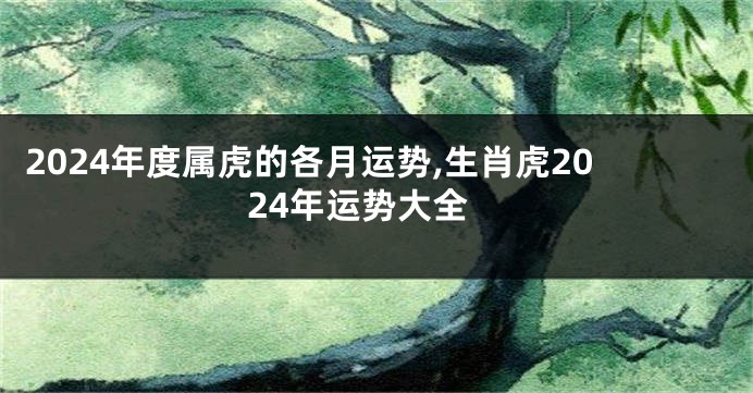 2024年度属虎的各月运势,生肖虎2024年运势大全