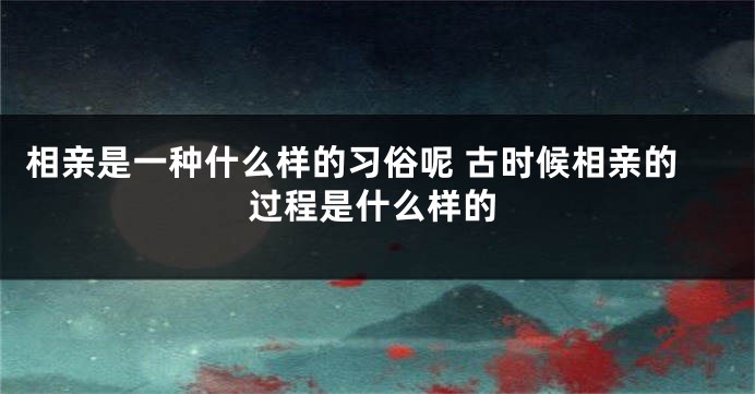 相亲是一种什么样的习俗呢 古时候相亲的过程是什么样的