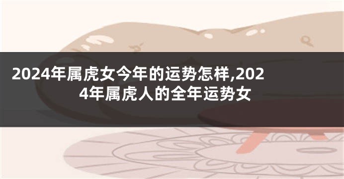 2024年属虎女今年的运势怎样,2024年属虎人的全年运势女