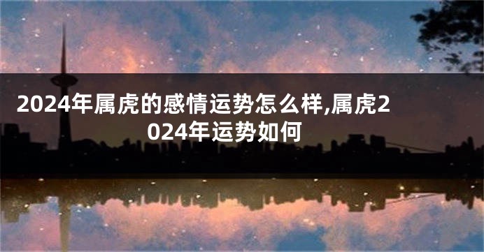 2024年属虎的感情运势怎么样,属虎2024年运势如何