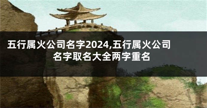 五行属火公司名字2024,五行属火公司名字取名大全两字重名