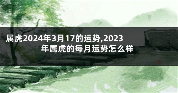 属虎2024年3月17的运势,2023年属虎的每月运势怎么样