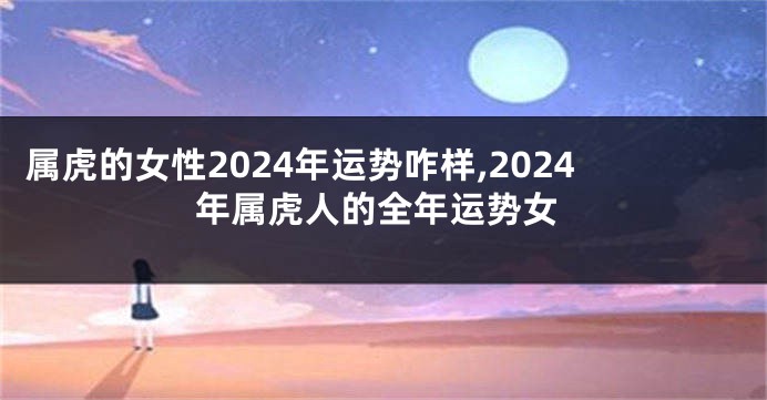 属虎的女性2024年运势咋样,2024年属虎人的全年运势女