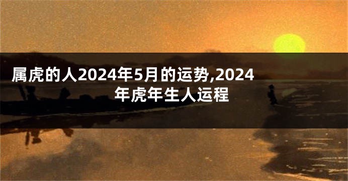 属虎的人2024年5月的运势,2024年虎年生人运程