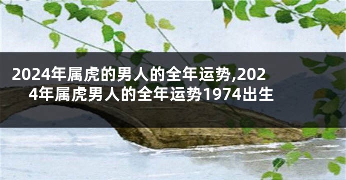 2024年属虎的男人的全年运势,2024年属虎男人的全年运势1974出生