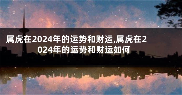 属虎在2024年的运势和财运,属虎在2024年的运势和财运如何