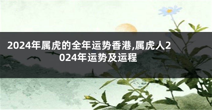 2024年属虎的全年运势香港,属虎人2024年运势及运程