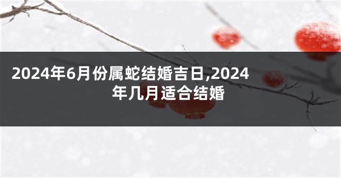 2024年6月份属蛇结婚吉日,2024年几月适合结婚