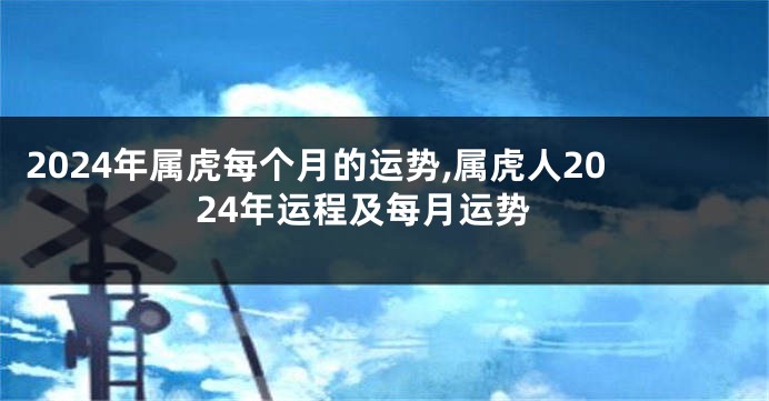 2024年属虎每个月的运势,属虎人2024年运程及每月运势