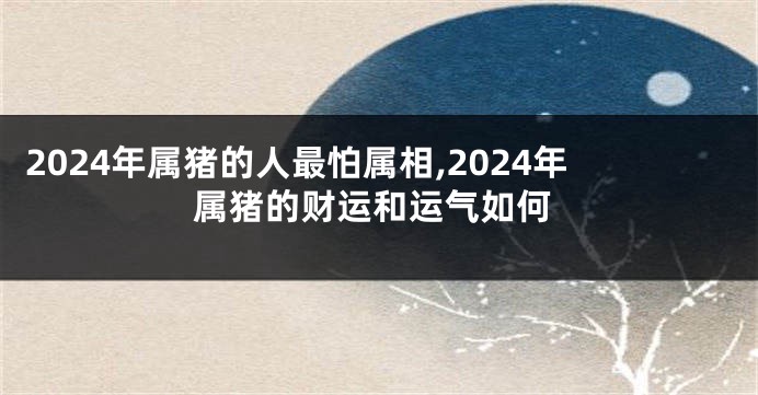 2024年属猪的人最怕属相,2024年属猪的财运和运气如何