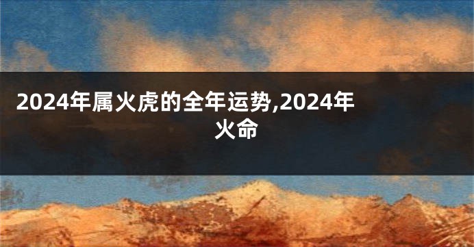 2024年属火虎的全年运势,2024年火命