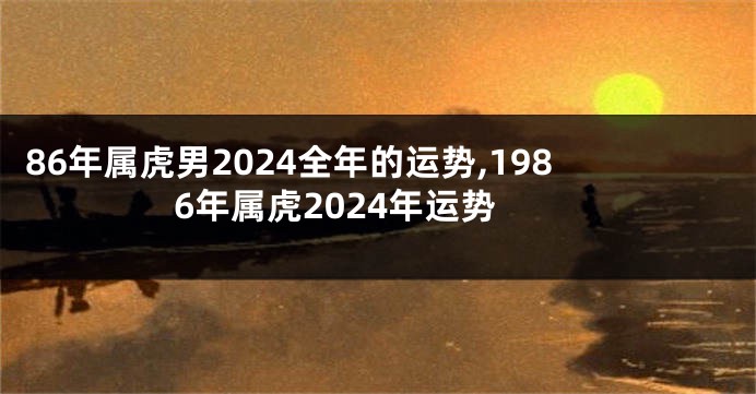 86年属虎男2024全年的运势,1986年属虎2024年运势