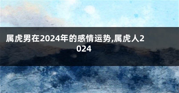 属虎男在2024年的感情运势,属虎人2024