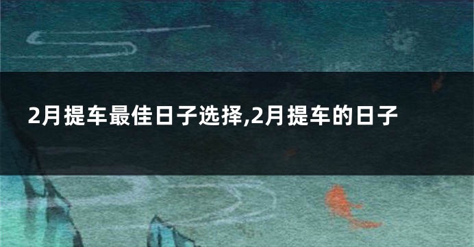 2月提车最佳日子选择,2月提车的日子