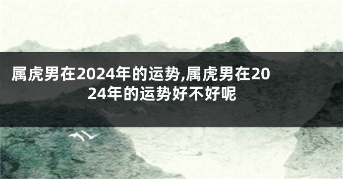 属虎男在2024年的运势,属虎男在2024年的运势好不好呢