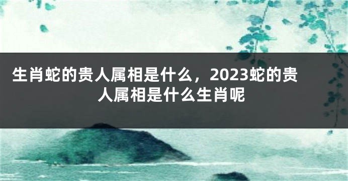 生肖蛇的贵人属相是什么，2023蛇的贵人属相是什么生肖呢