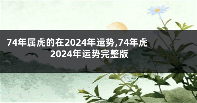 74年属虎的在2024年运势,74年虎2024年运势完整版