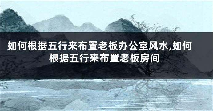 如何根据五行来布置老板办公室风水,如何根据五行来布置老板房间