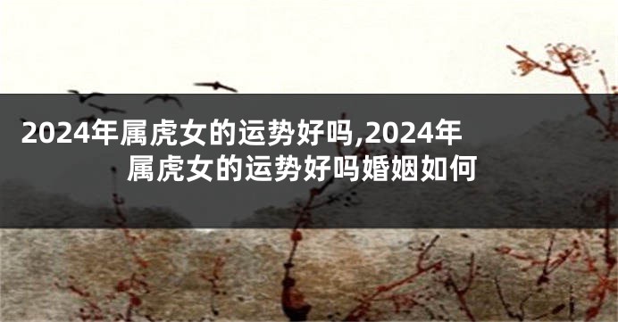 2024年属虎女的运势好吗,2024年属虎女的运势好吗婚姻如何