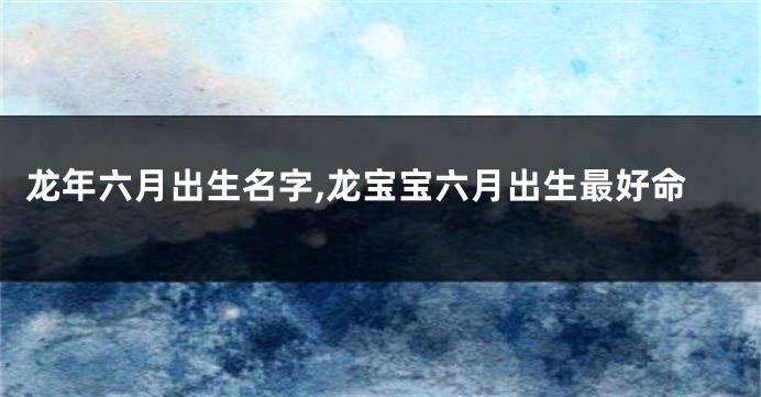 龙年六月出生名字,龙宝宝六月出生最好命