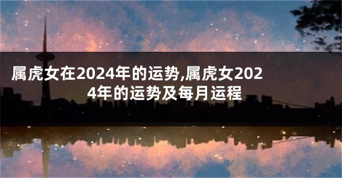 属虎女在2024年的运势,属虎女2024年的运势及每月运程