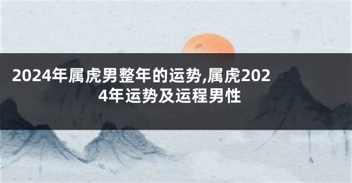 2024年属虎男整年的运势,属虎2024年运势及运程男性