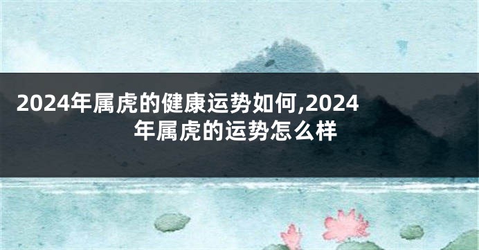 2024年属虎的健康运势如何,2024年属虎的运势怎么样