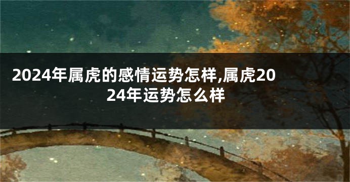 2024年属虎的感情运势怎样,属虎2024年运势怎么样