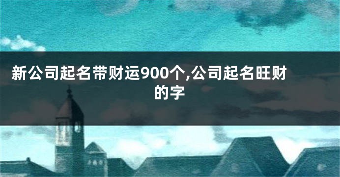 新公司起名带财运900个,公司起名旺财的字