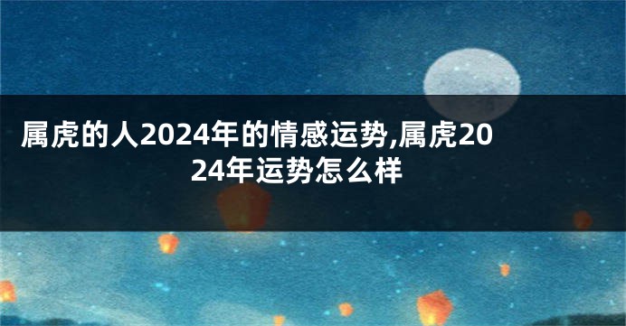 属虎的人2024年的情感运势,属虎2024年运势怎么样