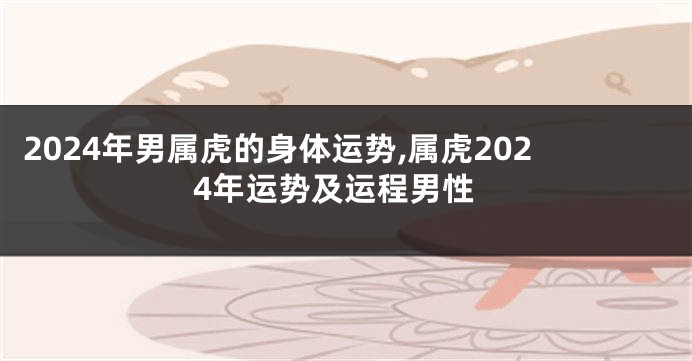 2024年男属虎的身体运势,属虎2024年运势及运程男性