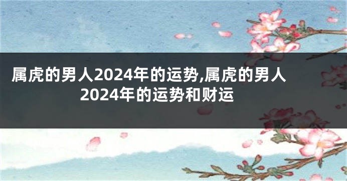 属虎的男人2024年的运势,属虎的男人2024年的运势和财运