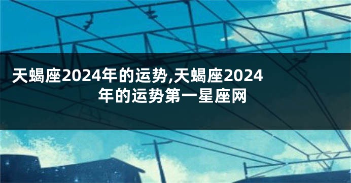 天蝎座2024年的运势,天蝎座2024年的运势第一星座网