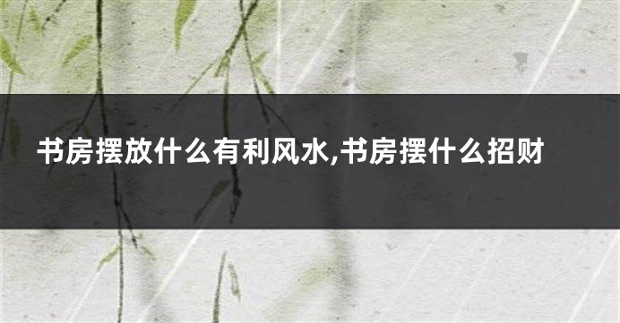 书房摆放什么有利风水,书房摆什么招财