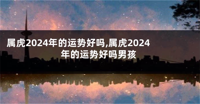 属虎2024年的运势好吗,属虎2024年的运势好吗男孩