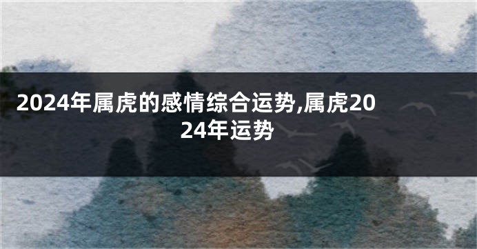 2024年属虎的感情综合运势,属虎2024年运势