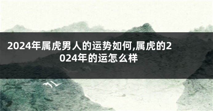 2024年属虎男人的运势如何,属虎的2024年的运怎么样