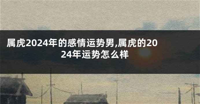 属虎2024年的感情运势男,属虎的2024年运势怎么样