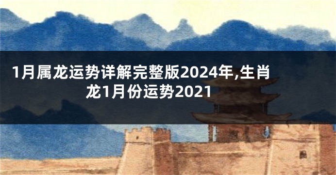 1月属龙运势详解完整版2024年,生肖龙1月份运势2021