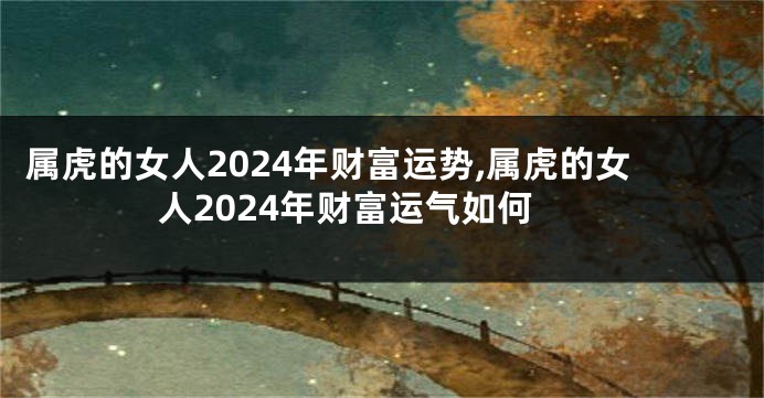 属虎的女人2024年财富运势,属虎的女人2024年财富运气如何