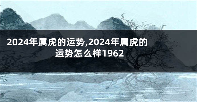 2024年属虎的运势,2024年属虎的运势怎么样1962