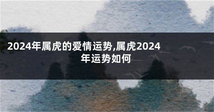 2024年属虎的爱情运势,属虎2024年运势如何