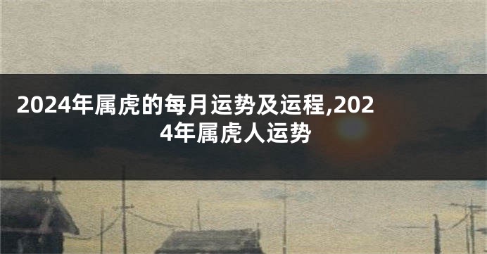 2024年属虎的每月运势及运程,2024年属虎人运势