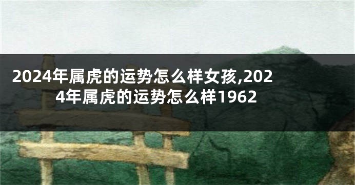 2024年属虎的运势怎么样女孩,2024年属虎的运势怎么样1962