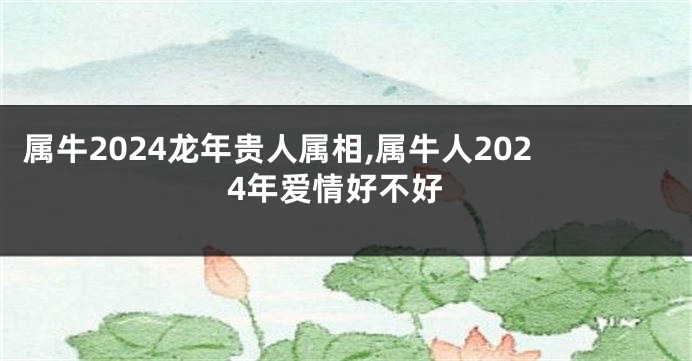 属牛2024龙年贵人属相,属牛人2024年爱情好不好