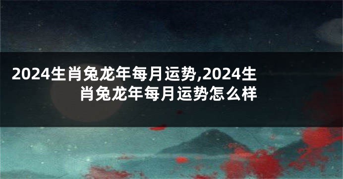 2024生肖兔龙年每月运势,2024生肖兔龙年每月运势怎么样