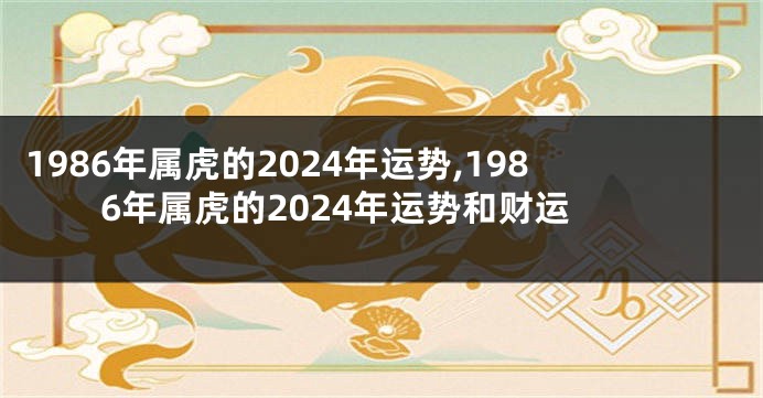 1986年属虎的2024年运势,1986年属虎的2024年运势和财运