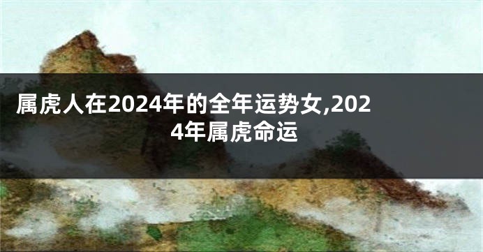 属虎人在2024年的全年运势女,2024年属虎命运