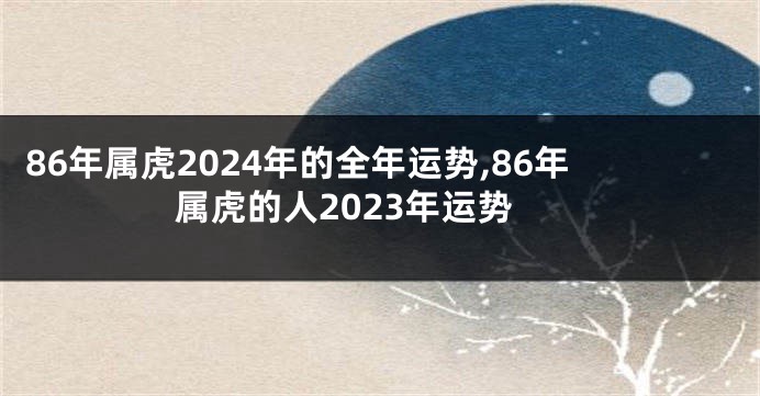 86年属虎2024年的全年运势,86年属虎的人2023年运势